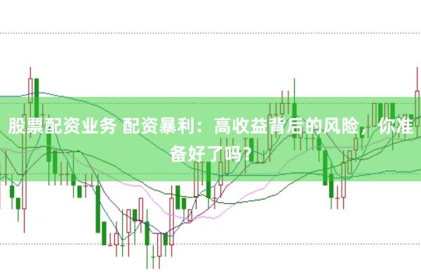股票配资业务 配资暴利：高收益背后的风险，你准备好了吗？