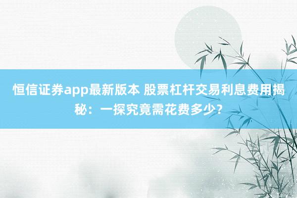 恒信证券app最新版本 股票杠杆交易利息费用揭秘：一探究竟需花费多少？
