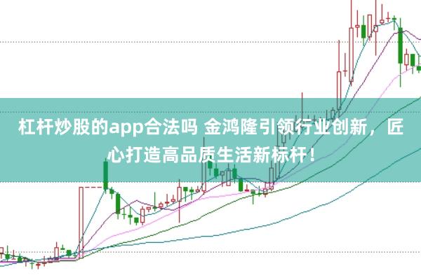 杠杆炒股的app合法吗 金鸿隆引领行业创新，匠心打造高品质生活新标杆！