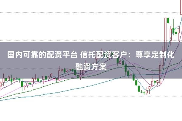 国内可靠的配资平台 信托配资客户：尊享定制化融资方案