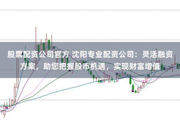 股票配资公司官方 沈阳专业配资公司：灵活融资方案，助您把握股市机遇，实现财富增值