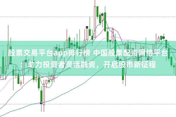 股票交易平台app排行榜 中国股票配资网络平台：助力投资者灵活融资，开启股市新征程