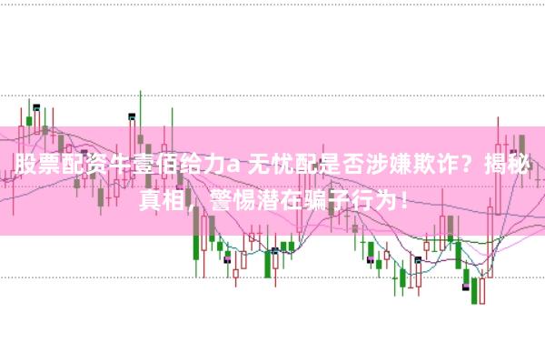 股票配资牛壹佰给力a 无忧配是否涉嫌欺诈？揭秘真相，警惕潜在骗子行为！