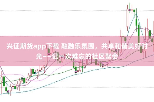 兴证期货app下载 融融乐氛围，共享和谐美好时光——记一次难忘的社区聚会