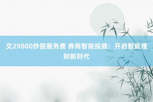 交29800炒股服务费 券商智能投顾：开启智能理财新时代