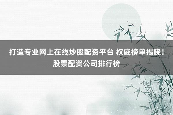 打造专业网上在线炒股配资平台 权威榜单揭晓！股票配资公司排行榜