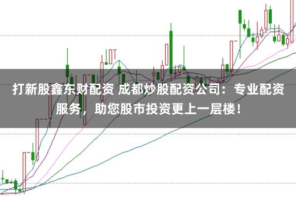 打新股鑫东财配资 成都炒股配资公司：专业配资服务，助您股市投资更上一层楼！
