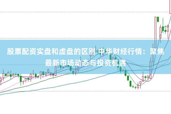 股票配资实盘和虚盘的区别 中华财经行情：聚焦最新市场动态与投资机遇