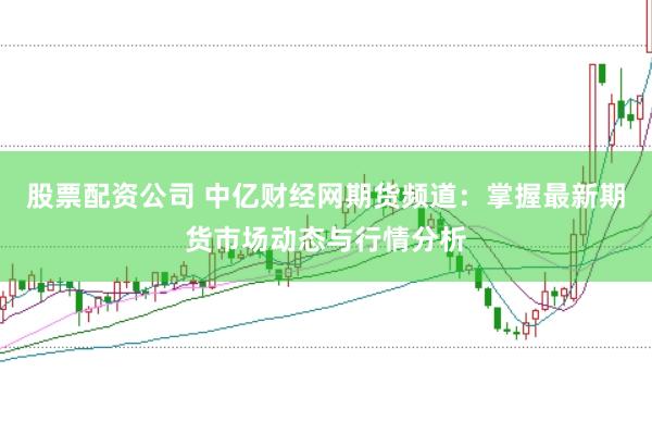 股票配资公司 中亿财经网期货频道：掌握最新期货市场动态与行情分析