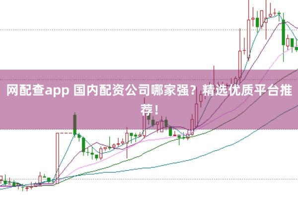 网配查app 国内配资公司哪家强？精选优质平台推荐！