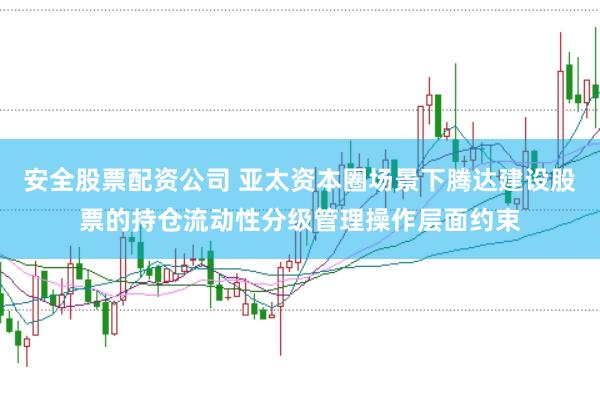 安全股票配资公司 亚太资本圈场景下腾达建设股票的持仓流动性分级管理操作层面约束