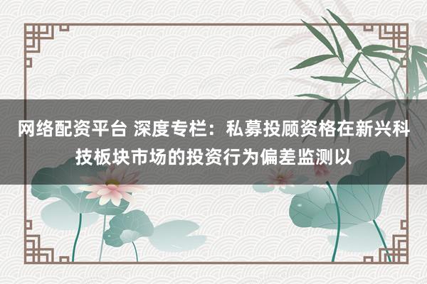 网络配资平台 深度专栏：私募投顾资格在新兴科技板块市场的投资行为偏差监测以