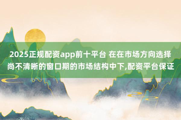 2025正规配资app前十平台 在在市场方向选择尚不清晰的窗口期的市场结构中下,配资平台保证
