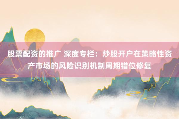 股票配资的推广 深度专栏：炒股开户在策略性资产市场的风险识别机制周期错位修复