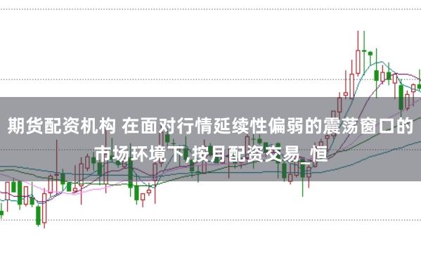 期货配资机构 在面对行情延续性偏弱的震荡窗口的市场环境下,按月配资交易_恒