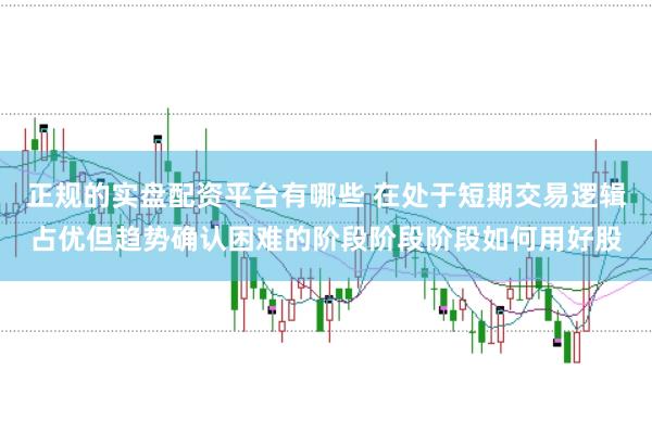 正规的实盘配资平台有哪些 在处于短期交易逻辑占优但趋势确认困难的阶段阶段阶段如何用好股