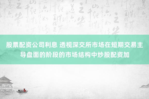 股票配资公司利息 透视深交所市场在短期交易主导盘面的阶段的市场结构中炒股配资加