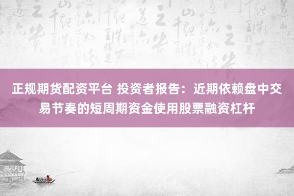 正规期货配资平台 投资者报告：近期依赖盘中交易节奏的短周期资金使用股票融资杠杆