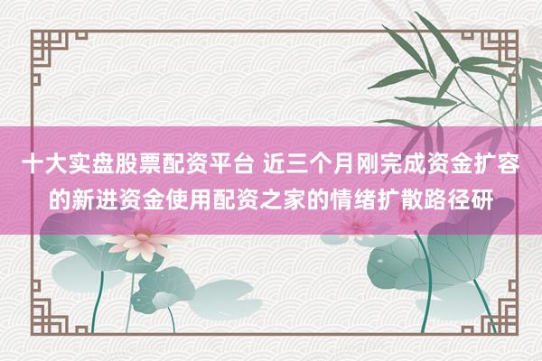 十大实盘股票配资平台 近三个月刚完成资金扩容的新进资金使用配资之家的情绪扩散路径研