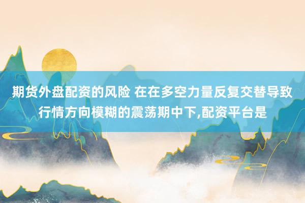 期货外盘配资的风险 在在多空力量反复交替导致行情方向模糊的震荡期中下,配资平台是