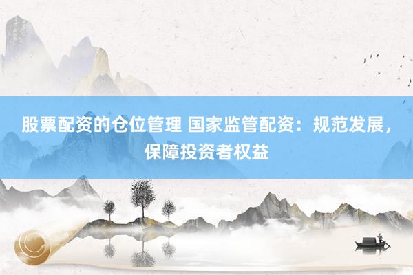 股票配资的仓位管理 国家监管配资：规范发展，保障投资者权益