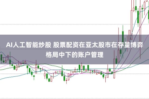 AI人工智能炒股 股票配资在亚太股市在存量博弈格局中下的账户管理