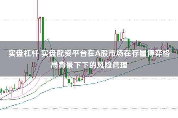 实盘杠杆 实盘配资平台在A股市场在存量博弈格局背景下下的风险管理