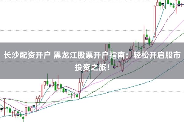 长沙配资开户 黑龙江股票开户指南：轻松开启股市投资之旅！