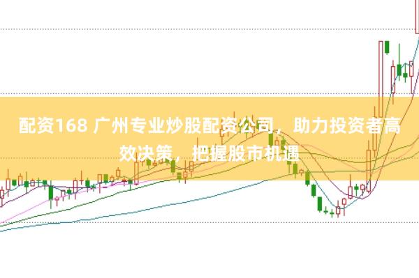 配资168 广州专业炒股配资公司，助力投资者高效决策，把握股市机遇