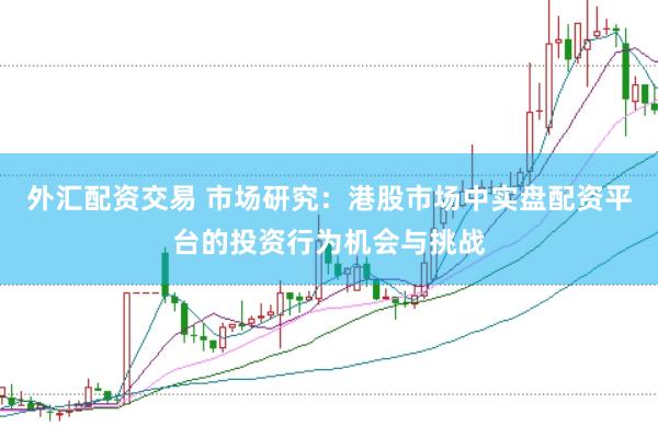 外汇配资交易 市场研究：港股市场中实盘配资平台的投资行为机会与挑战