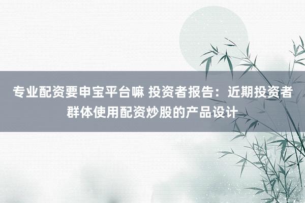专业配资要申宝平台嘛 投资者报告：近期投资者群体使用配资炒股的产品设计