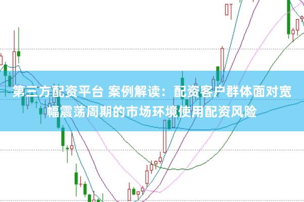 第三方配资平台 案例解读：配资客户群体面对宽幅震荡周期的市场环境使用配资风险