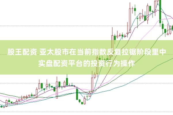 股王配资 亚太股市在当前指数反复拉锯阶段里中实盘配资平台的投资行为操作